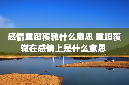 感情重蹈覆辙什么意思 重蹈覆辙在感情上是什么意思 