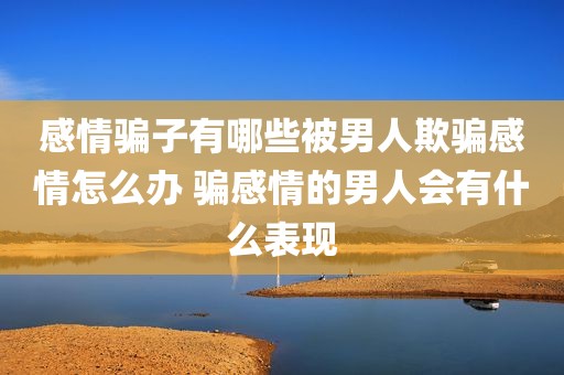 感情骗子有哪些被男人欺骗感情怎么办 骗感情的男人会有什么表现