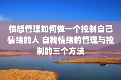 愤怒管理如何做一个控制自己情绪的人 自我情绪的管理与控制的三个方法
