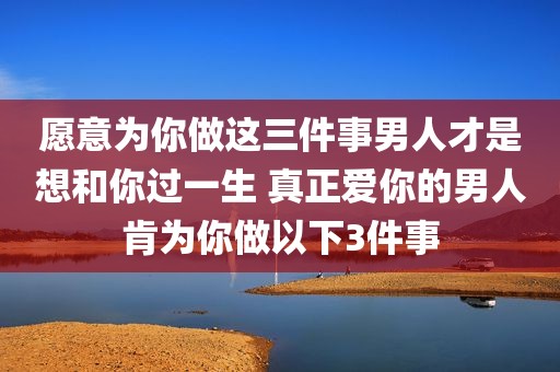 愿意为你做这三件事男人才是想和你过一生 真正爱你的男人肯为你做以下3件事