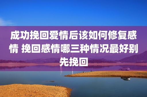 成功挽回爱情后该如何修复感情 挽回感情哪三种情况最好别先挽回