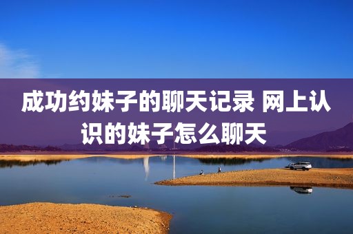 成功约妹子的聊天记录 网上认识的妹子怎么聊天 