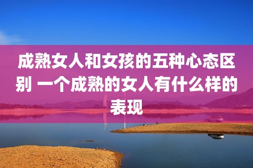 成熟女人和女孩的五种心态区别 一个成熟的女人有什么样的表现