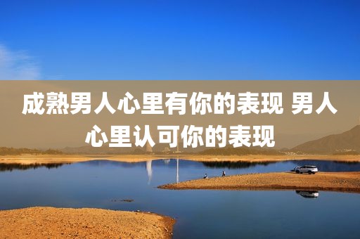 成熟男人心里有你的表现 男人心里认可你的表现