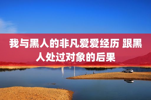我与黑人的非凡爱爱经历 跟黑人处过对象的后果