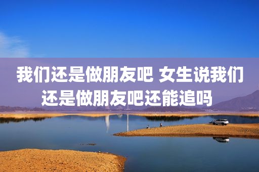 我们还是做朋友吧 女生说我们还是做朋友吧还能追吗 