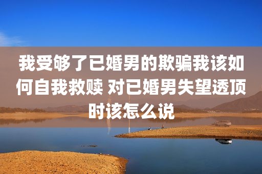 我受够了已婚男的欺骗我该如何自我救赎 对已婚男失望透顶时该怎么说