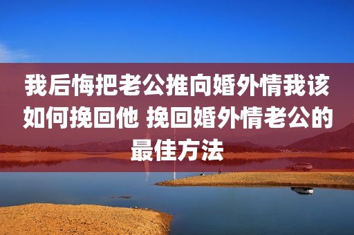 我后悔把老公推向婚外情我该如何挽回他 挽回婚外情老公的最佳方法