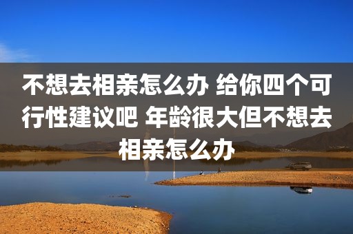不想去相亲怎么办 给你四个可行性建议吧 年龄很大但不想去相亲怎么办
