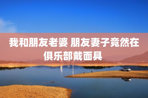 我和朋友老婆 朋友妻子竟然在俱乐部戴面具 