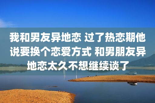 我和男友异地恋 过了热恋期他说要换个恋爱方式 和男朋友异地恋太久不想继续谈了