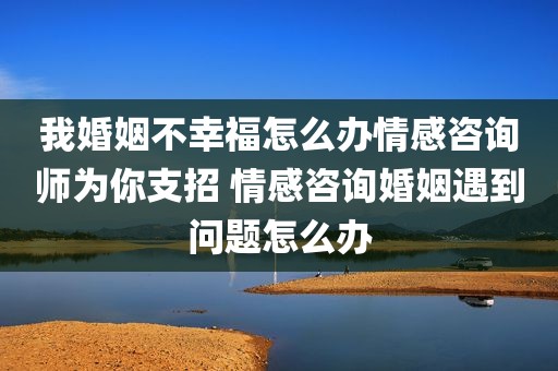 我婚姻不幸福怎么办情感咨询师为你支招 情感咨询婚姻遇到问题怎么办