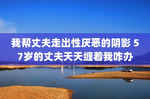 我帮丈夫走出性厌恶的阴影 57岁的丈夫天天缠着我咋办