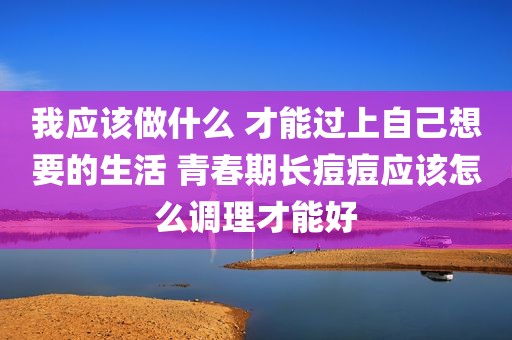 我应该做什么 才能过上自己想要的生活 青春期长痘痘应该怎么调理才能好