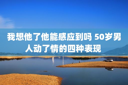 我想他了他能感应到吗 50岁男人动了情的四种表现 