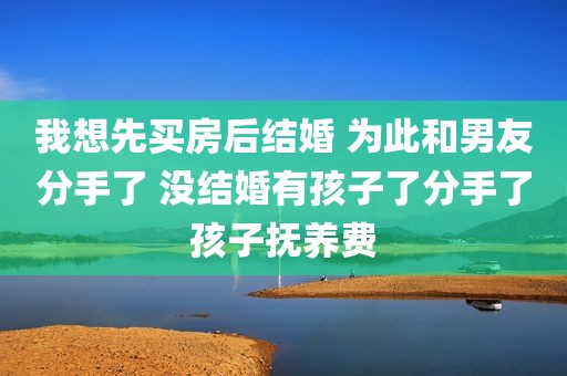 我想先买房后结婚 为此和男友分手了 没结婚有孩子了分手了孩子抚养费