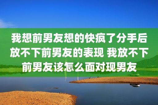 我想前男友想的快疯了分手后放不下前男友的表现 我放不下前男友该怎么面对现男友