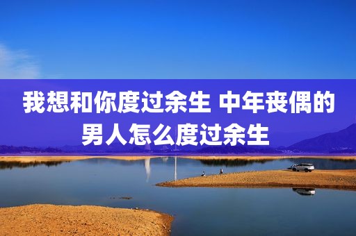 我想和你度过余生 中年丧偶的男人怎么度过余生 