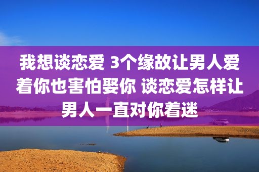 我想谈恋爱 3个缘故让男人爱着你也害怕娶你 谈恋爱怎样让男人一直对你着迷