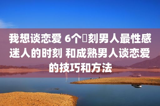我想谈恋爱 6个時刻男人最性感迷人的时刻 和成熟男人谈恋爱的技巧和方法