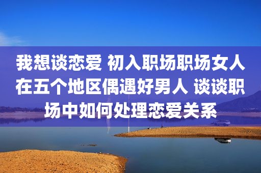 我想谈恋爱 初入职场职场女人在五个地区偶遇好男人 谈谈职场中如何处理恋爱关系