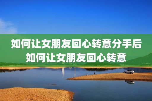 如何让女朋友回心转意分手后如何让女朋友回心转意