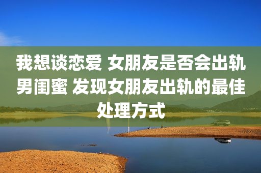 我想谈恋爱 女朋友是否会出轨男闺蜜 发现女朋友出轨的最佳处理方式