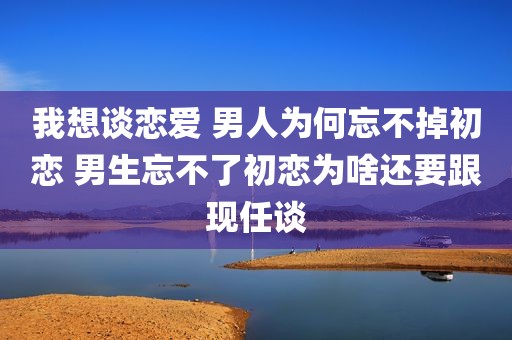 我想谈恋爱 男人为何忘不掉初恋 男生忘不了初恋为啥还要跟现任谈