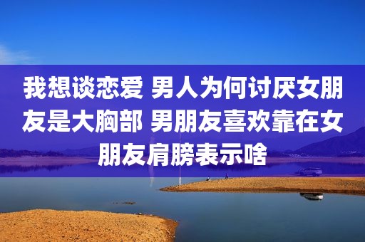 我想谈恋爱 男人为何讨厌女朋友是大胸部 男朋友喜欢靠在女朋友肩膀表示啥