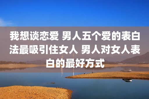 我想谈恋爱 男人五个爱的表白法最吸引住女人 男人对女人表白的最好方式