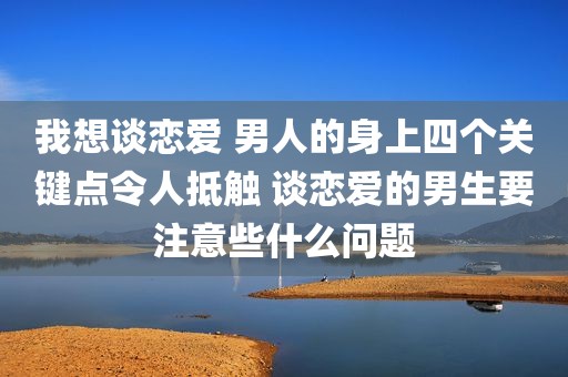 我想谈恋爱 男人的身上四个关键点令人抵触 谈恋爱的男生要注意些什么问题