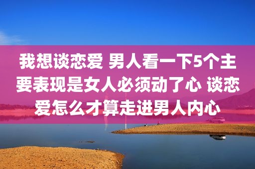 我想谈恋爱 男人看一下5个主要表现是女人必须动了心 谈恋爱怎么才算走进男人内心