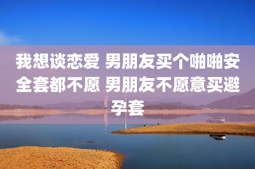 我想谈恋爱 男朋友买个啪啪安全套都不愿 男朋友不愿意买避孕套