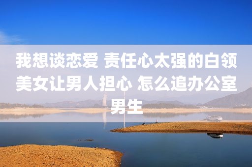 我想谈恋爱 责任心太强的白领美女让男人担心 怎么追办公室男生
