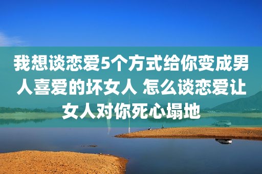 我想谈恋爱5个方式给你变成男人喜爱的坏女人 怎么谈恋爱让女人对你死心塌地