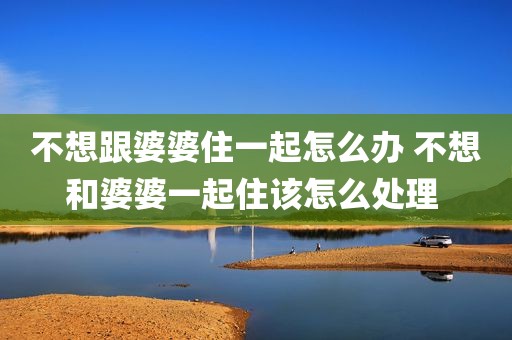 不想跟婆婆住一起怎么办 不想和婆婆一起住该怎么处理 