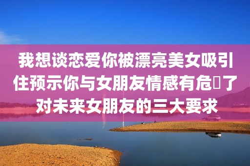 我想谈恋爱你被漂亮美女吸引住预示你与女朋友情感有危機了 对未来女朋友的三大要求