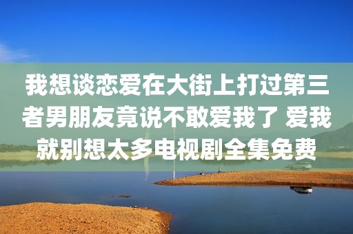 我想谈恋爱在大街上打过第三者男朋友竟说不敢爱我了 爱我就别想太多电视剧全集免费