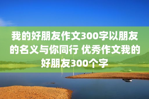 我的好朋友作文300字以朋友的名义与你同行 优秀作文我的好朋友300个字