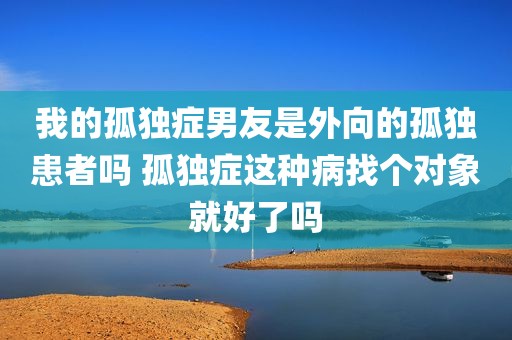 我的孤独症男友是外向的孤独患者吗 孤独症这种病找个对象就好了吗