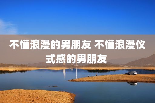 不懂浪漫的男朋友 不懂浪漫仪式感的男朋友 