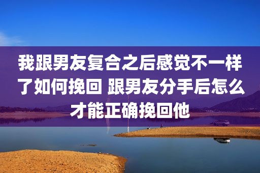 我跟男友复合之后感觉不一样了如何挽回 跟男友分手后怎么才能正确挽回他