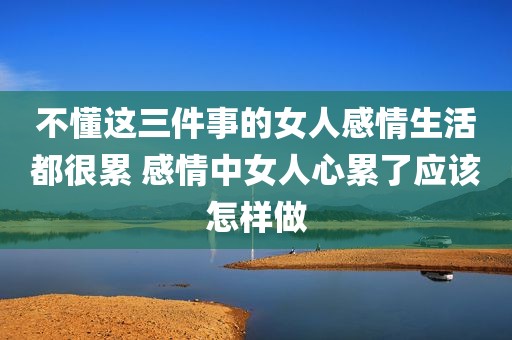 不懂这三件事的女人感情生活都很累 感情中女人心累了应该怎样做