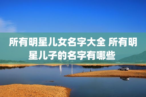 所有明星儿女名字大全 所有明星儿子的名字有哪些 