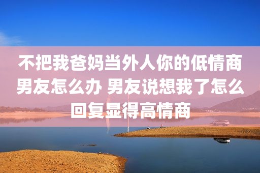 不把我爸妈当外人你的低情商男友怎么办 男友说想我了怎么回复显得高情商
