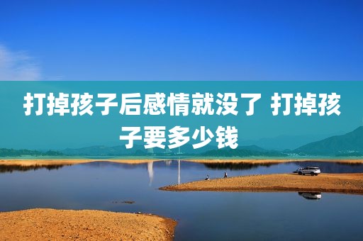打掉孩子后感情就没了 打掉孩子要多少钱 