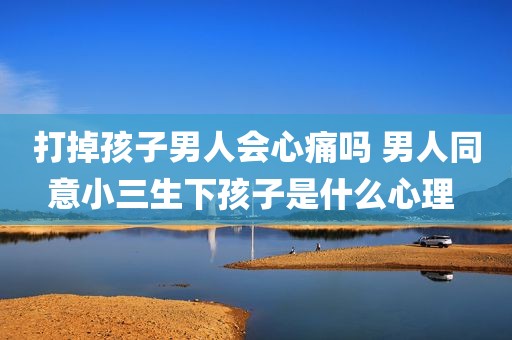 打掉孩子男人会心痛吗 男人同意小三生下孩子是什么心理 