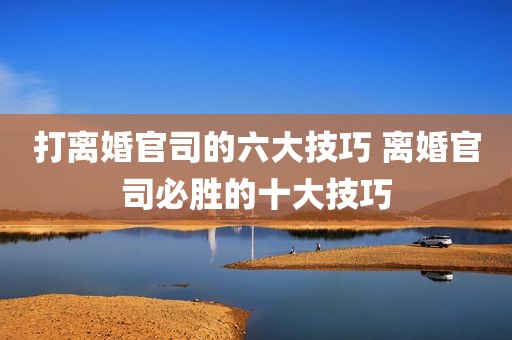 打离婚官司的六大技巧 离婚官司必胜的十大技巧