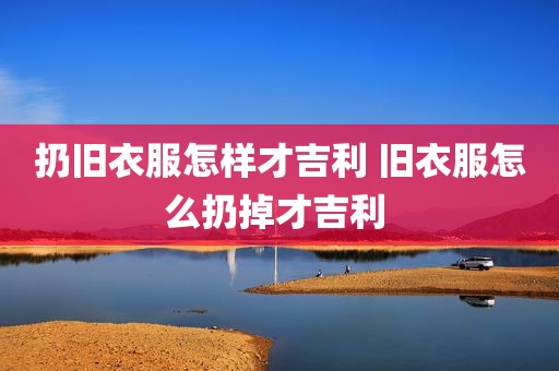 扔旧衣服怎样才吉利 旧衣服怎么扔掉才吉利 