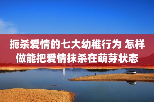 扼杀爱情的七大幼稚行为 怎样做能把爱情抹杀在萌芽状态